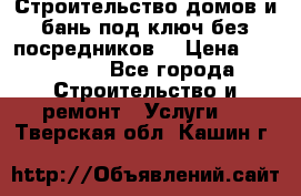 Строительство домов и бань под ключ без посредников, › Цена ­ 515 000 - Все города Строительство и ремонт » Услуги   . Тверская обл.,Кашин г.